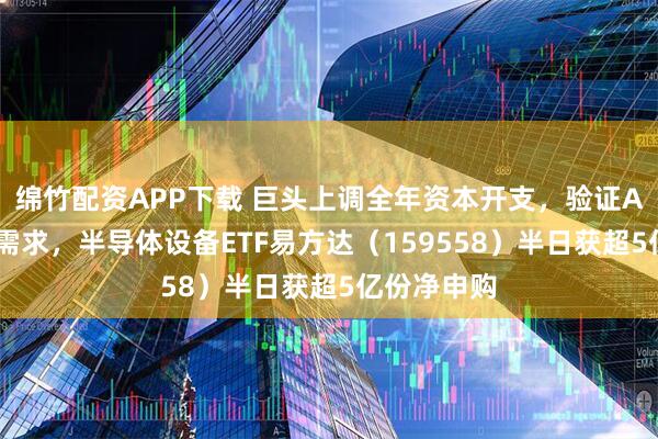 绵竹配资APP下载 巨头上调全年资本开支，验证AI算力强劲需求，半导体设备ETF易方达（159558）半日获超5亿份净申购