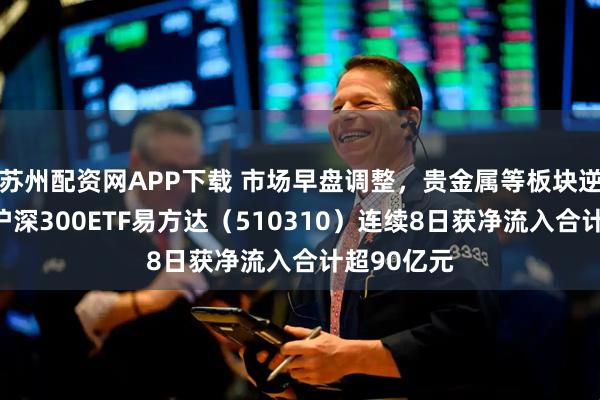 苏州配资网APP下载 市场早盘调整，贵金属等板块逆势活跃，沪深300ETF易方达（510310）连续8日获净流入合计超90亿元